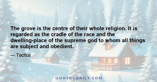 The grove is the centre of their whole religion. It is regarded as the cradle of the race and the dwelling-place of the supreme god to whom all things are subject and obedient.