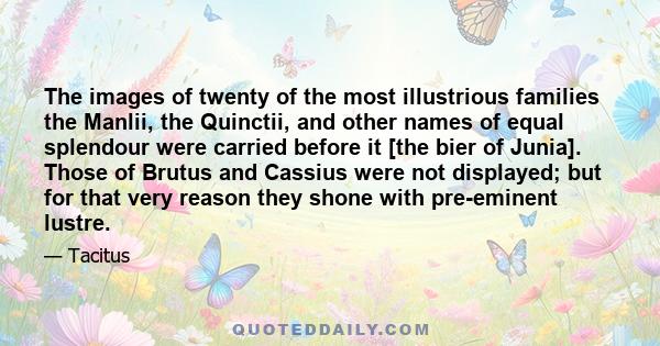 The images of twenty of the most illustrious families the Manlii, the Quinctii, and other names of equal splendour were carried before it [the bier of Junia]. Those of Brutus and Cassius were not displayed; but for that 