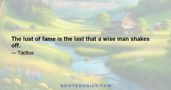 The lust of fame is the last that a wise man shakes off.