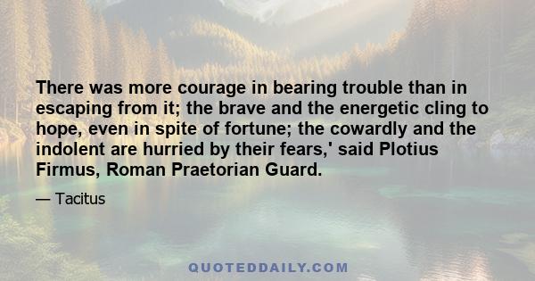 There was more courage in bearing trouble than in escaping from it; the brave and the energetic cling to hope, even in spite of fortune; the cowardly and the indolent are hurried by their fears,' said Plotius Firmus,