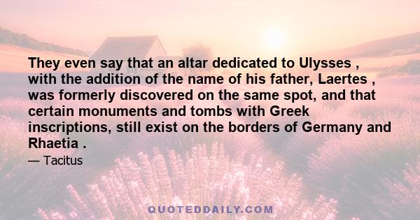 They even say that an altar dedicated to Ulysses , with the addition of the name of his father, Laertes , was formerly discovered on the same spot, and that certain monuments and tombs with Greek inscriptions, still