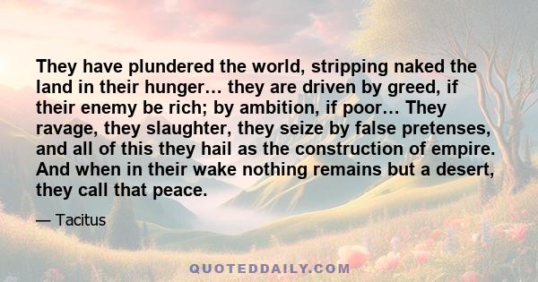 They have plundered the world, stripping naked the land in their hunger… they are driven by greed, if their enemy be rich; by ambition, if poor… They ravage, they slaughter, they seize by false pretenses, and all of