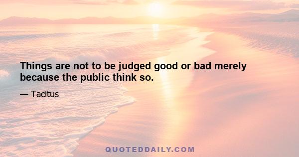 Things are not to be judged good or bad merely because the public think so.