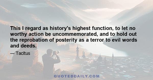 This I regard as history's highest function, to let no worthy action be uncommemorated, and to hold out the reprobation of posterity as a terror to evil words and deeds.