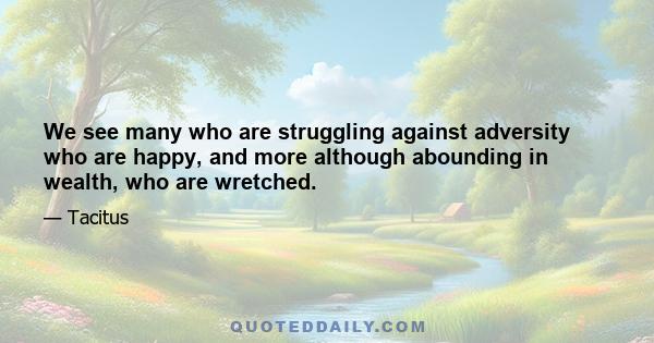 We see many who are struggling against adversity who are happy, and more although abounding in wealth, who are wretched.