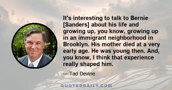 It's interesting to talk to Bernie [Sanders] about his life and growing up, you know, growing up in an immigrant neighborhood in Brooklyn. His mother died at a very early age. He was young then. And, you know, I think