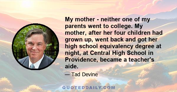 My mother - neither one of my parents went to college. My mother, after her four children had grown up, went back and got her high school equivalency degree at night, at Central High School in Providence, became a