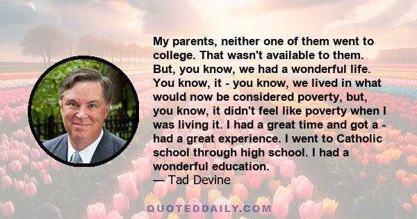 My parents, neither one of them went to college. That wasn't available to them. But, you know, we had a wonderful life. You know, it - you know, we lived in what would now be considered poverty, but, you know, it didn't 