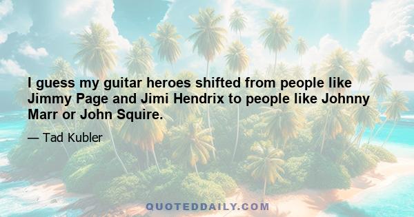 I guess my guitar heroes shifted from people like Jimmy Page and Jimi Hendrix to people like Johnny Marr or John Squire.