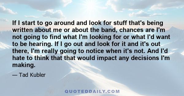 If I start to go around and look for stuff that's being written about me or about the band, chances are I'm not going to find what I'm looking for or what I'd want to be hearing. If I go out and look for it and it's out 