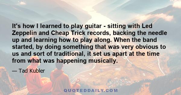 It's how I learned to play guitar - sitting with Led Zeppelin and Cheap Trick records, backing the needle up and learning how to play along. When the band started, by doing something that was very obvious to us and sort 