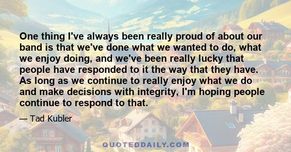 One thing I've always been really proud of about our band is that we've done what we wanted to do, what we enjoy doing, and we've been really lucky that people have responded to it the way that they have. As long as we