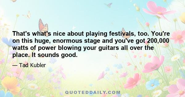 That's what's nice about playing festivals, too. You're on this huge, enormous stage and you've got 200,000 watts of power blowing your guitars all over the place. It sounds good.