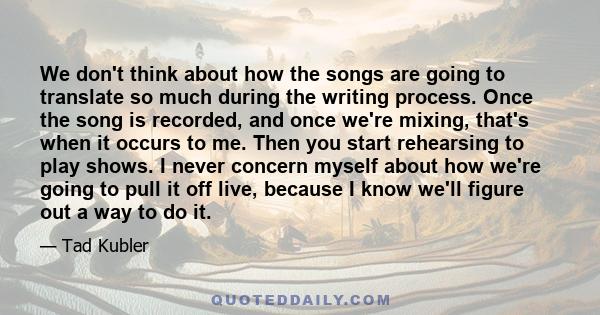 We don't think about how the songs are going to translate so much during the writing process. Once the song is recorded, and once we're mixing, that's when it occurs to me. Then you start rehearsing to play shows. I