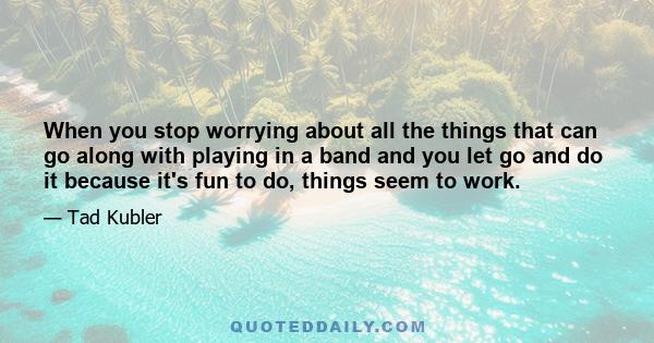 When you stop worrying about all the things that can go along with playing in a band and you let go and do it because it's fun to do, things seem to work.