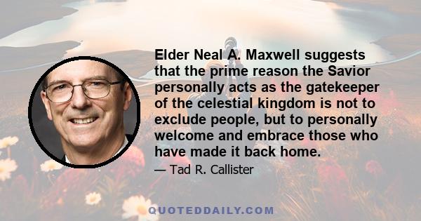 Elder Neal A. Maxwell suggests that the prime reason the Savior personally acts as the gatekeeper of the celestial kingdom is not to exclude people, but to personally welcome and embrace those who have made it back home.