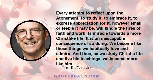 Every attempt to reflect upon the Atonement, to study it, to embrace it, to express appreciation for it, however small or feeble it may be, will kindle the fires of faith and work its miracle towards a more Christlike