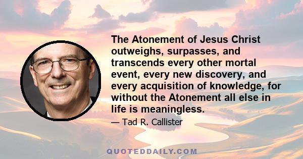 The Atonement of Jesus Christ outweighs, surpasses, and transcends every other mortal event, every new discovery, and every acquisition of knowledge, for without the Atonement all else in life is meaningless.