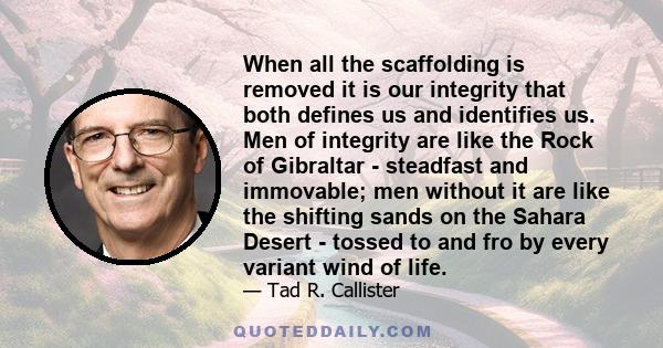 When all the scaffolding is removed it is our integrity that both defines us and identifies us. Men of integrity are like the Rock of Gibraltar - steadfast and immovable; men without it are like the shifting sands on