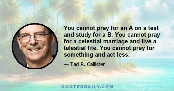 You cannot pray for an A on a test and study for a B. You cannot pray for a celestial marriage and live a telestial life. You cannot pray for something and act less.