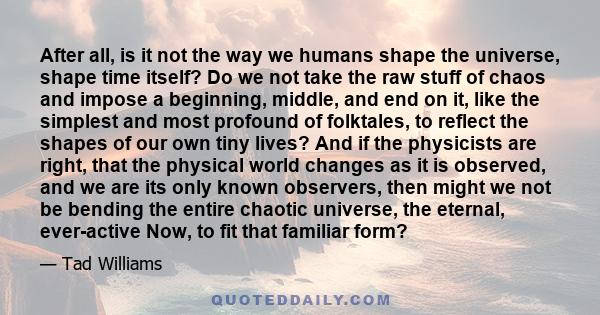 After all, is it not the way we humans shape the universe, shape time itself? Do we not take the raw stuff of chaos and impose a beginning, middle, and end on it, like the simplest and most profound of folktales, to