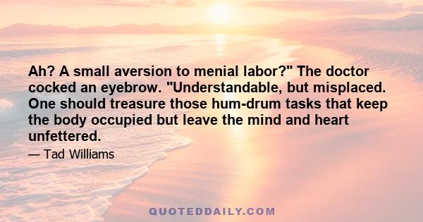 Ah? A small aversion to menial labor? The doctor cocked an eyebrow. Understandable, but misplaced. One should treasure those hum-drum tasks that keep the body occupied but leave the mind and heart unfettered.