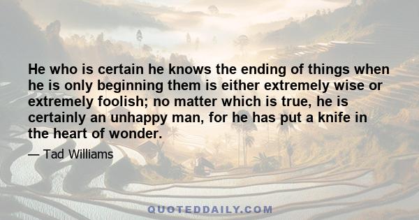 He who is certain he knows the ending of things when he is only beginning them is either extremely wise or extremely foolish; no matter which is true, he is certainly an unhappy man, for he has put a knife in the heart