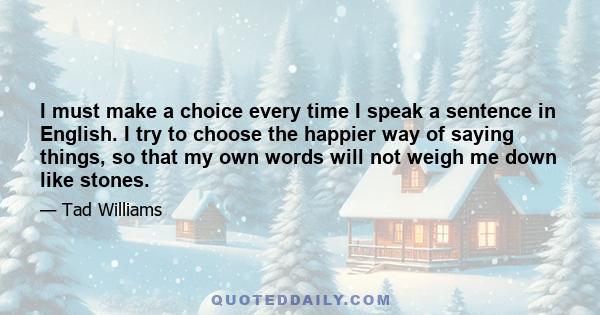 I must make a choice every time I speak a sentence in English. I try to choose the happier way of saying things, so that my own words will not weigh me down like stones.