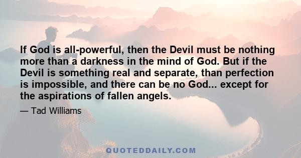 If God is all-powerful, then the Devil must be nothing more than a darkness in the mind of God. But if the Devil is something real and separate, than perfection is impossible, and there can be no God... except for the