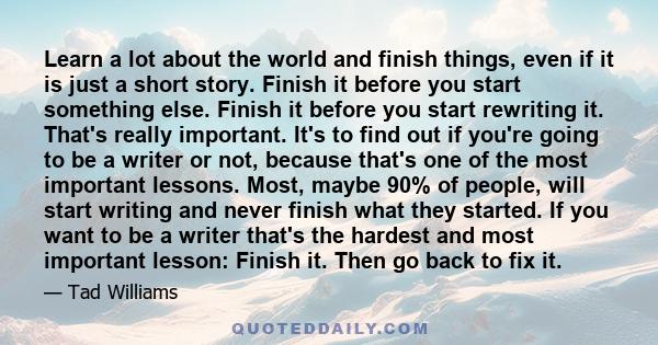 Learn a lot about the world and finish things, even if it is just a short story. Finish it before you start something else. Finish it before you start rewriting it. That's really important. It's to find out if you're