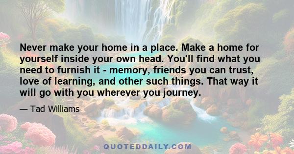 Never make your home in a place. Make a home for yourself inside your own head. You'll find what you need to furnish it - memory, friends you can trust, love of learning, and other such things. That way it will go with