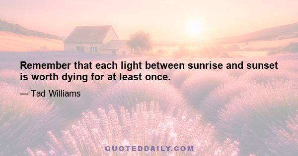 Remember that each light between sunrise and sunset is worth dying for at least once.