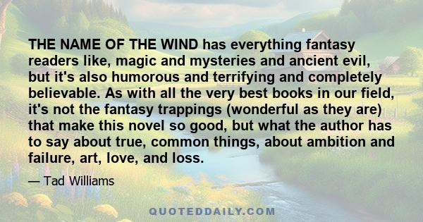 THE NAME OF THE WIND has everything fantasy readers like, magic and mysteries and ancient evil, but it's also humorous and terrifying and completely believable. As with all the very best books in our field, it's not the 