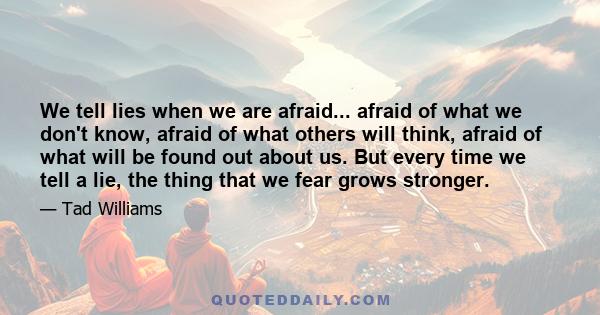 We tell lies when we are afraid... afraid of what we don't know, afraid of what others will think, afraid of what will be found out about us. But every time we tell a lie, the thing that we fear grows stronger.