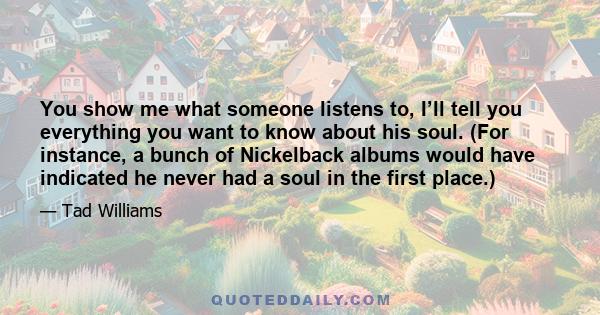 You show me what someone listens to, I’ll tell you everything you want to know about his soul. (For instance, a bunch of Nickelback albums would have indicated he never had a soul in the first place.)