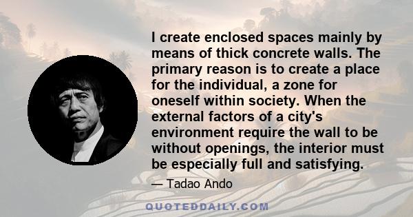 I create enclosed spaces mainly by means of thick concrete walls. The primary reason is to create a place for the individual, a zone for oneself within society. When the external factors of a city's environment require