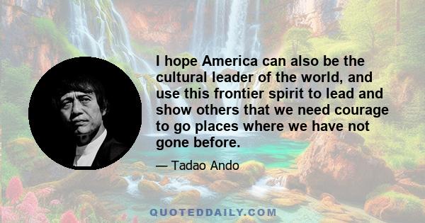 I hope America can also be the cultural leader of the world, and use this frontier spirit to lead and show others that we need courage to go places where we have not gone before.