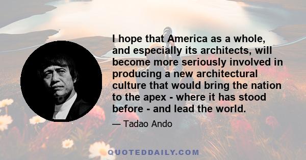 I hope that America as a whole, and especially its architects, will become more seriously involved in producing a new architectural culture that would bring the nation to the apex - where it has stood before - and lead