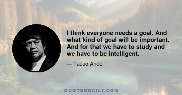 I think everyone needs a goal. And what kind of goal will be important. And for that we have to study and we have to be intelligent.