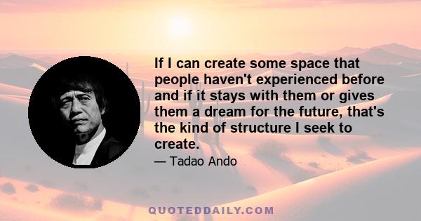 If I can create some space that people haven't experienced before and if it stays with them or gives them a dream for the future, that's the kind of structure I seek to create.