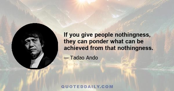 If you give people nothingness, they can ponder what can be achieved from that nothingness.