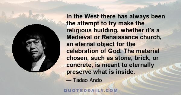 In the West there has always been the attempt to try make the religious building, whether it's a Medieval or Renaissance church, an eternal object for the celebration of God. The material chosen, such as stone, brick,