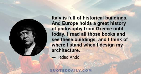 Italy is full of historical buildings. And Europe holds a great history of philosophy from Greece until today. I read all those books and see these buildings, and I think of where I stand when I design my architecture.