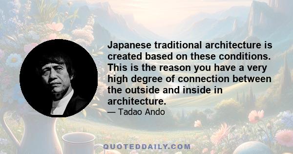 Japanese traditional architecture is created based on these conditions. This is the reason you have a very high degree of connection between the outside and inside in architecture.