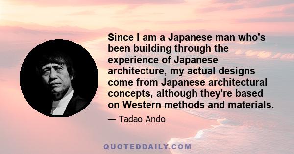 Since I am a Japanese man who's been building through the experience of Japanese architecture, my actual designs come from Japanese architectural concepts, although they're based on Western methods and materials.