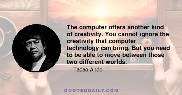 The computer offers another kind of creativity. You cannot ignore the creativity that computer technology can bring. But you need to be able to move between those two different worlds.