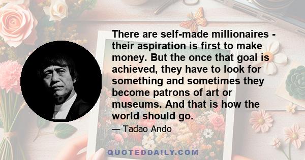 There are self-made millionaires - their aspiration is first to make money. But the once that goal is achieved, they have to look for something and sometimes they become patrons of art or museums. And that is how the