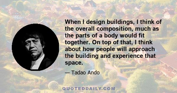 When I design buildings, I think of the overall composition, much as the parts of a body would fit together. On top of that, I think about how people will approach the building and experience that space.