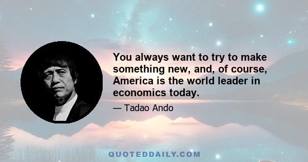 You always want to try to make something new, and, of course, America is the world leader in economics today.