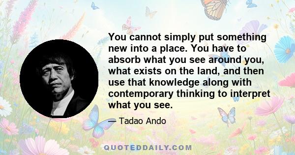 You cannot simply put something new into a place. You have to absorb what you see around you, what exists on the land, and then use that knowledge along with contemporary thinking to interpret what you see.